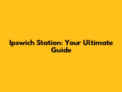 Ipswich Station: Your Ultimate Guide
