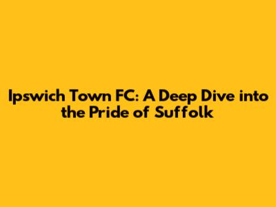 Ipswich Town FC: A Deep Dive into the Pride of Suffolk