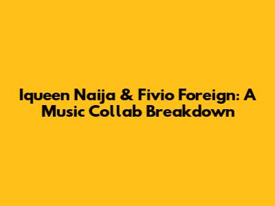 Iqueen Naija & Fivio Foreign: A Music Collab Breakdown