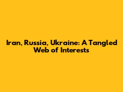 Iran, Russia, Ukraine: A Tangled Web of Interests