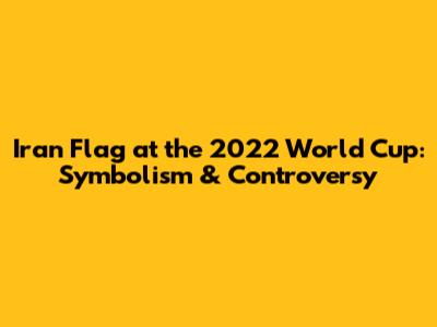 Iran Flag at the 2022 World Cup: Symbolism & Controversy