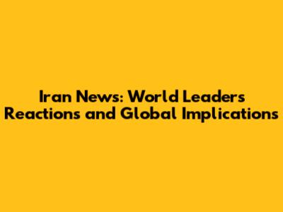 Iran News: World Leaders' Reactions and Global Implications