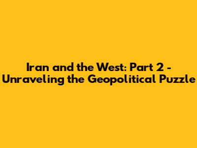 Iran and the West: Part 2 - Unraveling the Geopolitical Puzzle