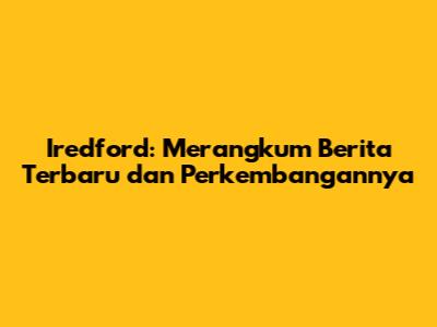 Iredford: Merangkum Berita Terbaru dan Perkembangannya