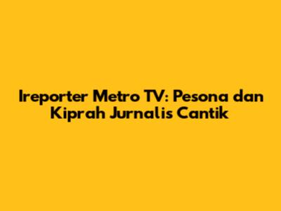 Ireporter Metro TV: Pesona dan Kiprah Jurnalis Cantik