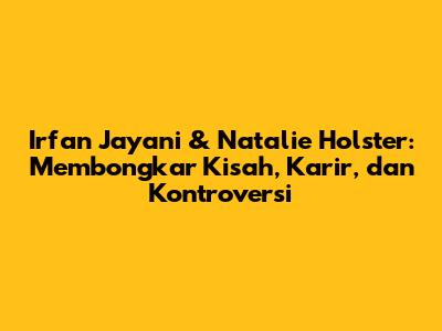 Irfan Jayani & Natalie Holster: Membongkar Kisah, Karir, dan Kontroversi
