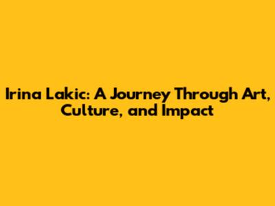 Irina Lakic: A Journey Through Art, Culture, and Impact