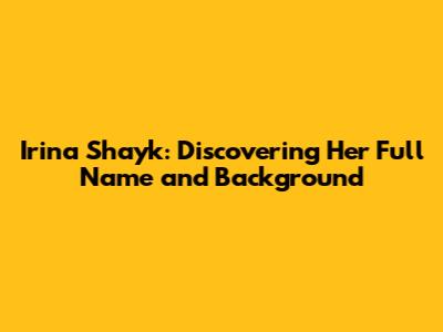Irina Shayk: Discovering Her Full Name and Background