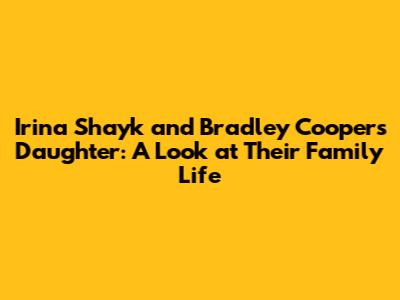 Irina Shayk and Bradley Cooper's Daughter: A Look at Their Family Life