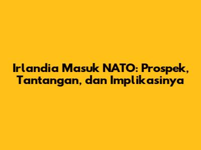 Irlandia Masuk NATO: Prospek, Tantangan, dan Implikasinya