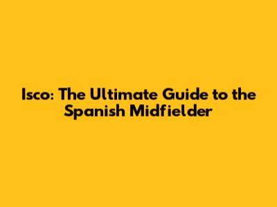 Isco: The Ultimate Guide to the Spanish Midfielder