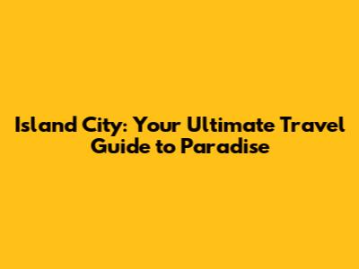 Island City: Your Ultimate Travel Guide to Paradise