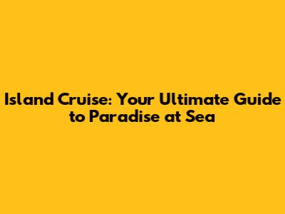 Island Cruise: Your Ultimate Guide to Paradise at Sea