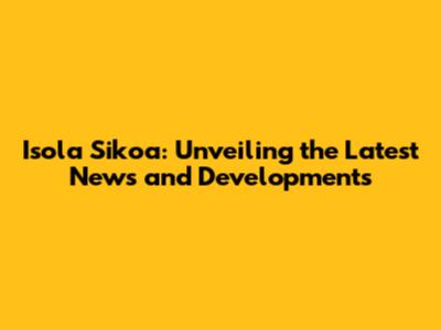 Isola Sikoa: Unveiling the Latest News and Developments