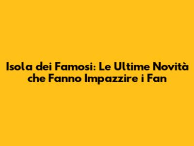 Isola dei Famosi: Le Ultime Novità che Fanno Impazzire i Fan