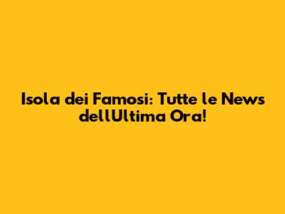 Isola dei Famosi: Tutte le News dell'Ultima Ora!