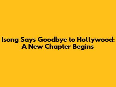 Isong Says Goodbye to Hollywood: A New Chapter Begins