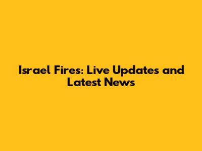 Israel Fires: Live Updates and Latest News