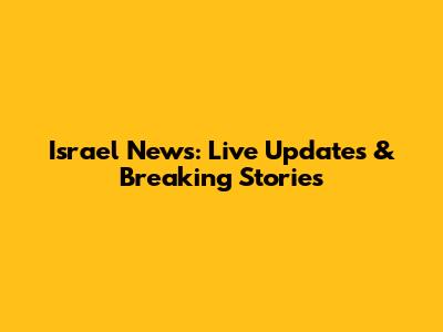 Israel News: Live Updates & Breaking Stories