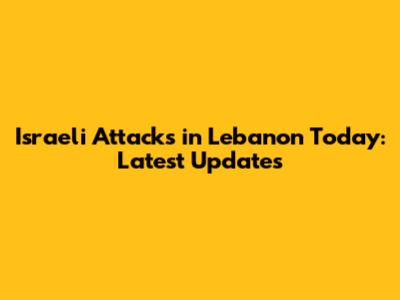 Israeli Attacks in Lebanon Today: Latest Updates