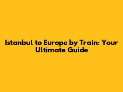 Istanbul to Europe by Train: Your Ultimate Guide