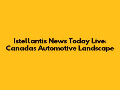 Istellantis News Today Live: Canada's Automotive Landscape
