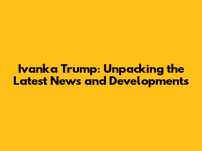Ivanka Trump: Unpacking the Latest News and Developments