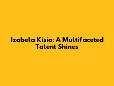 Izabela Kisio: A Multifaceted Talent Shines