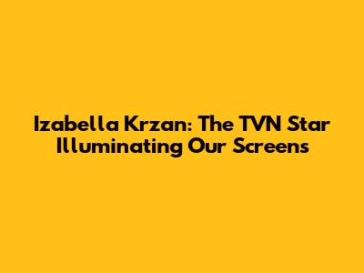 Izabella Krzan: The TVN Star Illuminating Our Screens