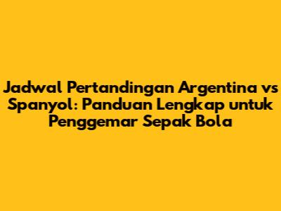 Jadwal Pertandingan Argentina vs Spanyol: Panduan Lengkap untuk Penggemar Sepak Bola