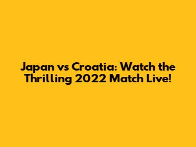 Japan vs Croatia: Watch the Thrilling 2022 Match Live!