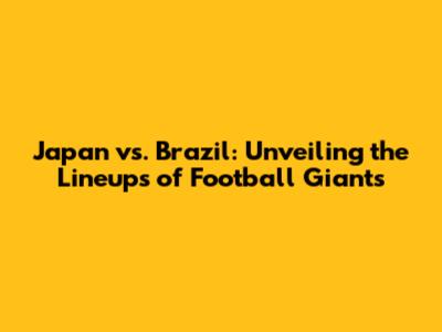 Japan vs. Brazil: Unveiling the Lineups of Football Giants