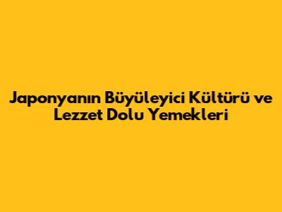 Japonya'nın Büyüleyici Kültürü ve Lezzet Dolu Yemekleri