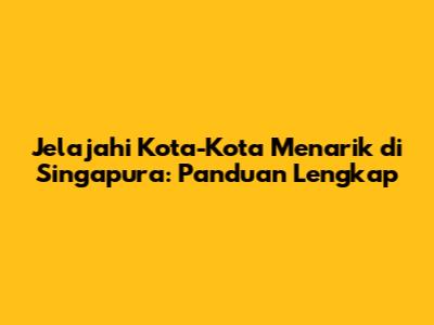 Jelajahi Kota-Kota Menarik di Singapura: Panduan Lengkap