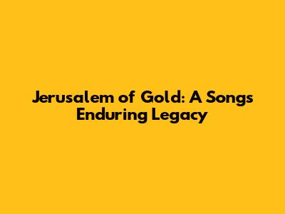 Jerusalem of Gold: A Song's Enduring Legacy