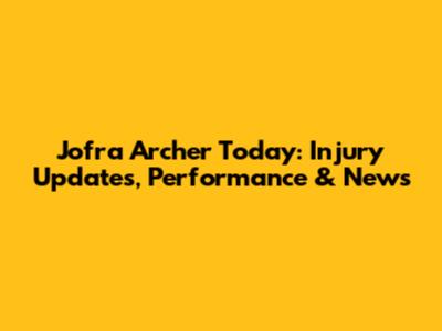 Jofra Archer Today: Injury Updates, Performance & News