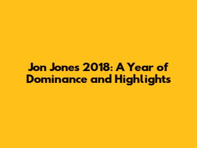 Jon Jones' 2018: A Year of Dominance and Highlights
