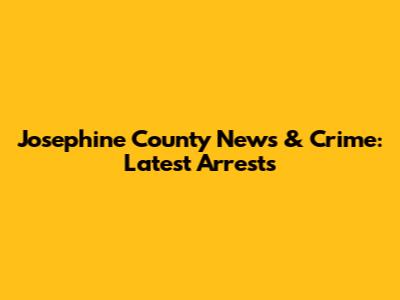 Josephine County News & Crime: Latest Arrests