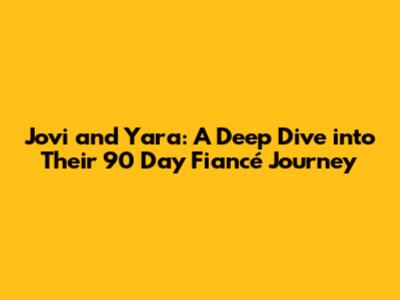 Jovi and Yara: A Deep Dive into Their 90 Day Fiancé Journey