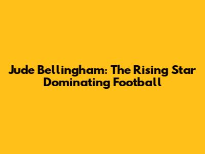 Jude Bellingham: The Rising Star Dominating Football