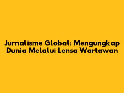 Jurnalisme Global: Mengungkap Dunia Melalui Lensa Wartawan