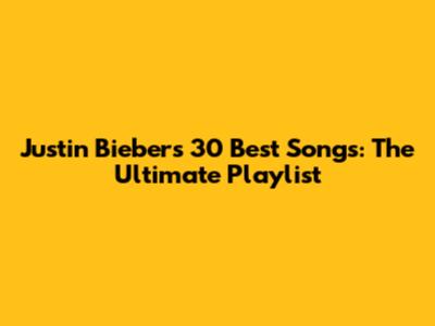 Justin Bieber's 30 Best Songs: The Ultimate Playlist