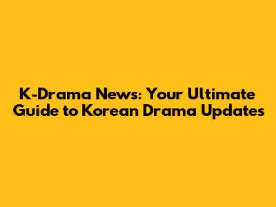 K-Drama News: Your Ultimate Guide to Korean Drama Updates