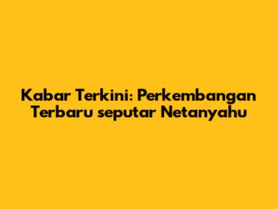 Kabar Terkini: Perkembangan Terbaru seputar Netanyahu