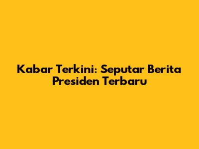 Kabar Terkini: Seputar Berita Presiden Terbaru