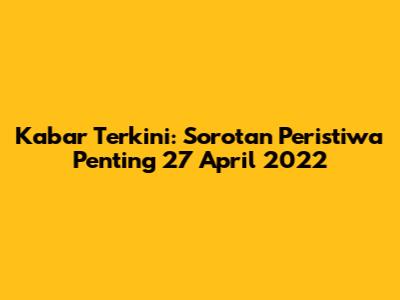 Kabar Terkini: Sorotan Peristiwa Penting 27 April 2022
