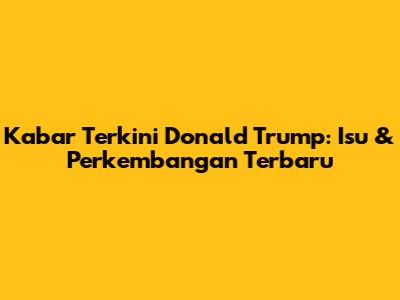 Kabar Terkini Donald Trump: Isu & Perkembangan Terbaru
