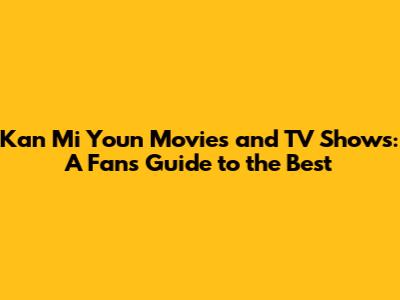 Kan Mi Youn Movies and TV Shows: A Fan's Guide to the Best