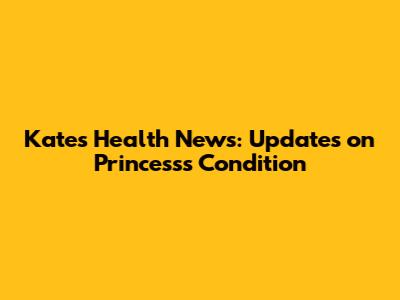 Kate's Health News: Updates on Princess's Condition