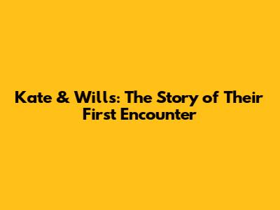 Kate & Wills: The Story of Their First Encounter